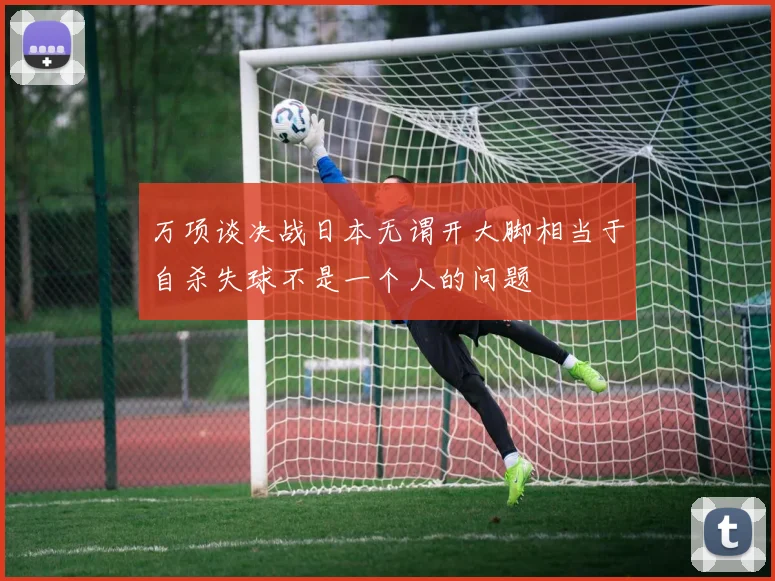 万项谈决战日本无谓开大脚相当于自杀失球不是一个人的问题