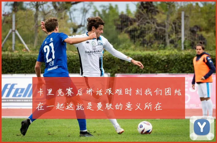 卡里克赛后讲话艰难时刻我们团结在一起这就是曼联的意义所在