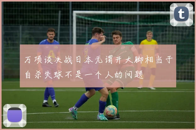 万项谈决战日本无谓开大脚相当于自杀失球不是一个人的问题